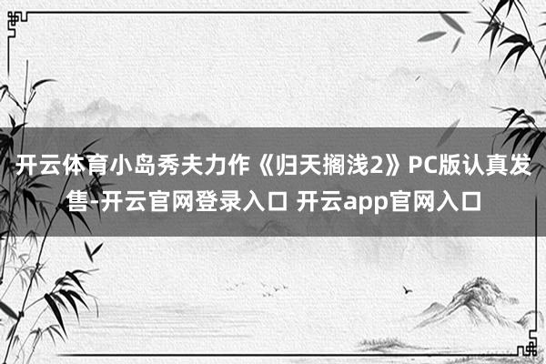 开云体育小岛秀夫力作《归天搁浅2》PC版认真发售-开云官网登录入口 开云app官网入口