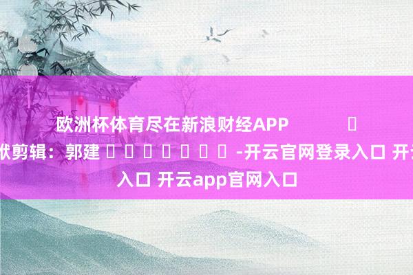 欧洲杯体育尽在新浪财经APP            						包袱剪辑：郭建 							-开云官网登录入口 开云app官网入口
