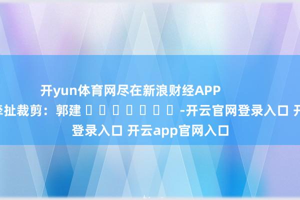 开yun体育网尽在新浪财经APP            						牵扯裁剪：郭建 							-开云官网登录入口 开云app官网入口