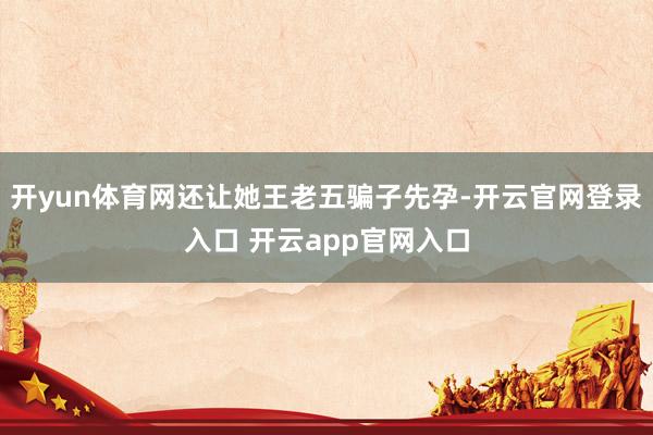 开yun体育网还让她王老五骗子先孕-开云官网登录入口 开云app官网入口