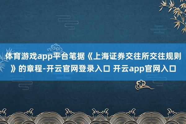 体育游戏app平台笔据《上海证券交往所交往规则》的章程-开云官网登录入口 开云app官网入口