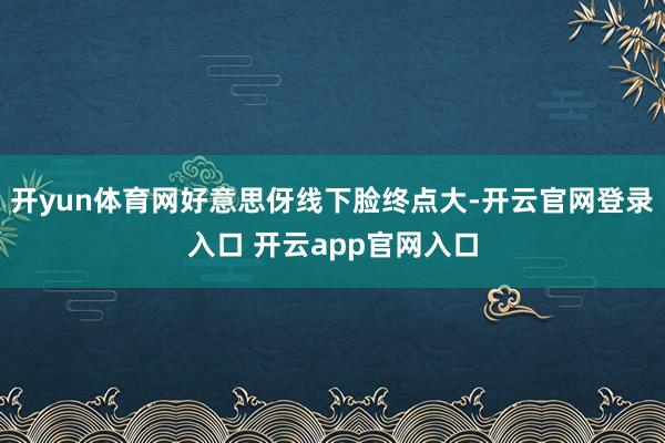 开yun体育网好意思伢线下脸终点大-开云官网登录入口 开云app官网入口