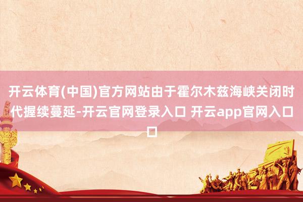 开云体育(中国)官方网站由于霍尔木兹海峡关闭时代握续蔓延-开云官网登录入口 开云app官网入口