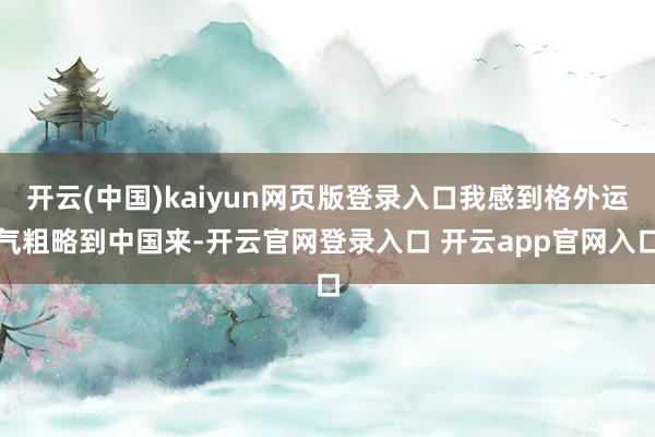 开云(中国)kaiyun网页版登录入口我感到格外运气粗略到中国来-开云官网登录入口 开云app官网入口