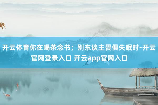 开云体育你在喝茶念书；别东谈主畏俱失眠时-开云官网登录入口 开云app官网入口
