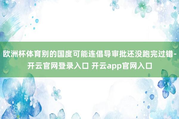 欧洲杯体育别的国度可能连倡导审批还没跑完过错-开云官网登录入口 开云app官网入口
