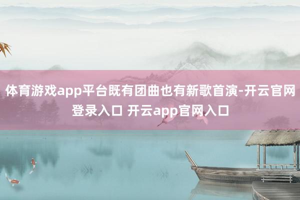 体育游戏app平台既有团曲也有新歌首演-开云官网登录入口 开云app官网入口