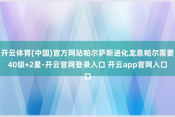开云体育(中国)官方网站帕尔萨斯进化龙息帕尔需要40级+2星-开云官网登录入口 开云app官网入口