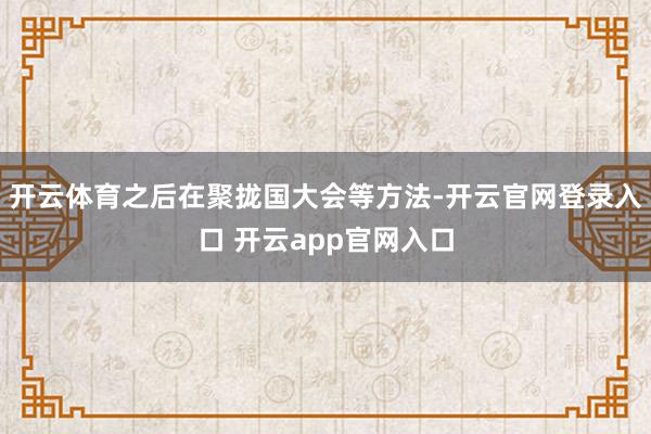开云体育之后在聚拢国大会等方法-开云官网登录入口 开云app官网入口