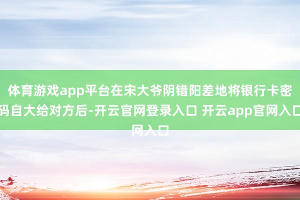 体育游戏app平台在宋大爷阴错阳差地将银行卡密码自大给对方后-开云官网登录入口 开云app官网入口