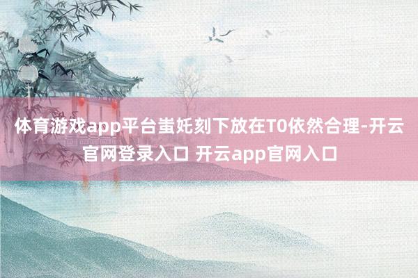 体育游戏app平台蚩奼刻下放在T0依然合理-开云官网登录入口 开云app官网入口