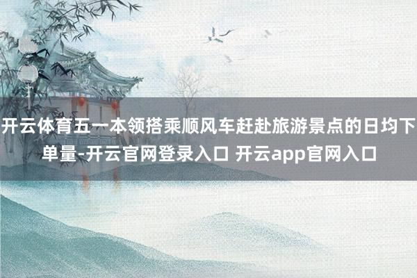 开云体育五一本领搭乘顺风车赶赴旅游景点的日均下单量-开云官网登录入口 开云app官网入口