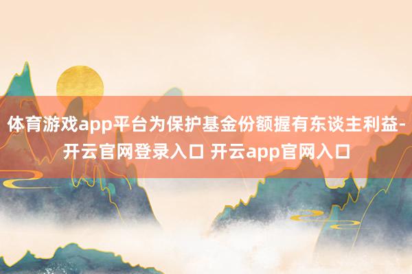 体育游戏app平台为保护基金份额握有东谈主利益-开云官网登录入口 开云app官网入口