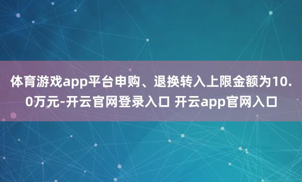 体育游戏app平台申购、退换转入上限金额为10.0万元-开云官网登录入口 开云app官网入口