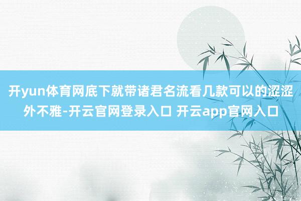 开yun体育网底下就带诸君名流看几款可以的涩涩外不雅-开云官网登录入口 开云app官网入口