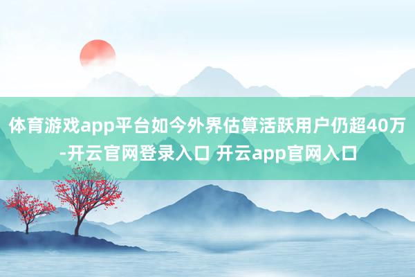 体育游戏app平台如今外界估算活跃用户仍超40万-开云官网登录入口 开云app官网入口