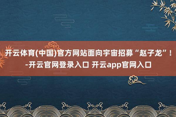 开云体育(中国)官方网站面向宇宙招募“赵子龙”！-开云官网登录入口 开云app官网入口