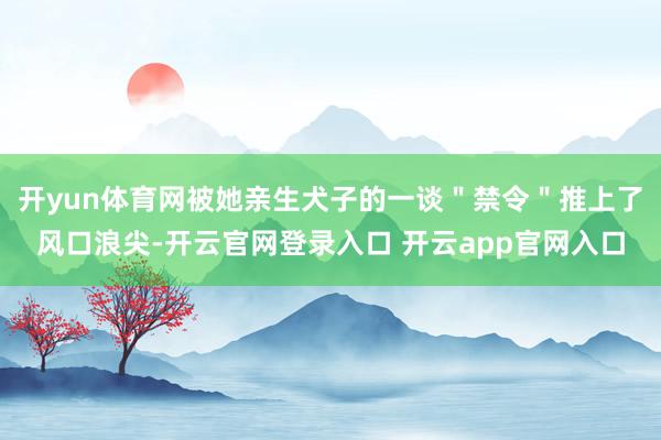 开yun体育网被她亲生犬子的一谈＂禁令＂推上了风口浪尖-开云官网登录入口 开云app官网入口