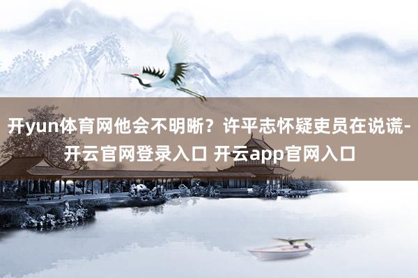 开yun体育网他会不明晰？许平志怀疑吏员在说谎-开云官网登录入口 开云app官网入口