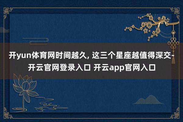 开yun体育网时间越久, 这三个星座越值得深交-开云官网登录入口 开云app官网入口