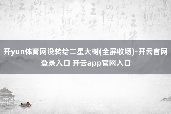 开yun体育网没转给二星大树(全屏收场)-开云官网登录入口 开云app官网入口