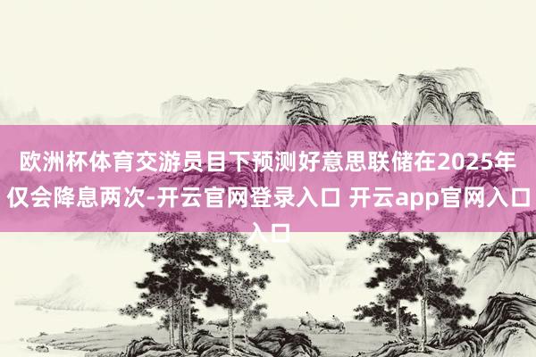 欧洲杯体育交游员目下预测好意思联储在2025年仅会降息两次-开云官网登录入口 开云app官网入口