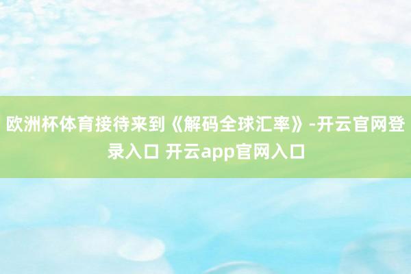 欧洲杯体育接待来到《解码全球汇率》-开云官网登录入口 开云app官网入口