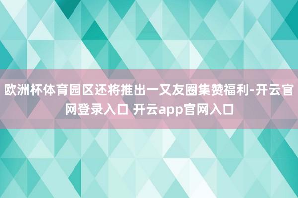 欧洲杯体育园区还将推出一又友圈集赞福利-开云官网登录入口 开云app官网入口