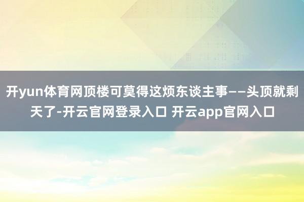 开yun体育网顶楼可莫得这烦东谈主事——头顶就剩天了-开云官网登录入口 开云app官网入口