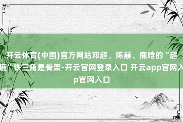 开云体育(中国)官方网站邓超、陈赫、鹿晗的“超赫鹿”铁三角是骨架-开云官网登录入口 开云app官网入口