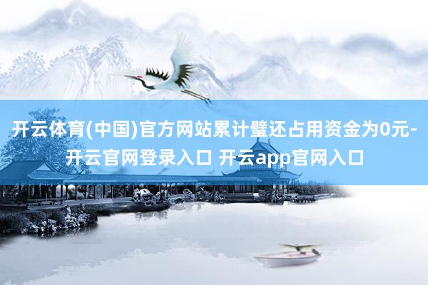开云体育(中国)官方网站累计璧还占用资金为0元-开云官网登录入口 开云app官网入口