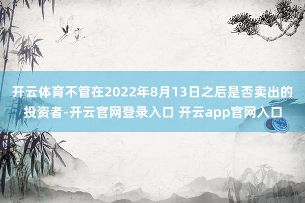 开云体育不管在2022年8月13日之后是否卖出的投资者-开云官网登录入口 开云app官网入口