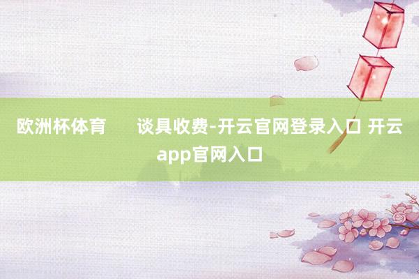 欧洲杯体育      谈具收费-开云官网登录入口 开云app官网入口