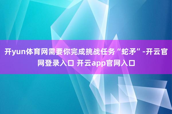 开yun体育网需要你完成挑战任务“蛇矛”-开云官网登录入口 开云app官网入口