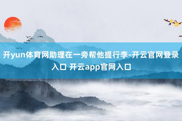 开yun体育网助理在一旁帮他提行李-开云官网登录入口 开云app官网入口