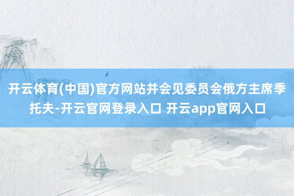 开云体育(中国)官方网站并会见委员会俄方主席季托夫-开云官网登录入口 开云app官网入口