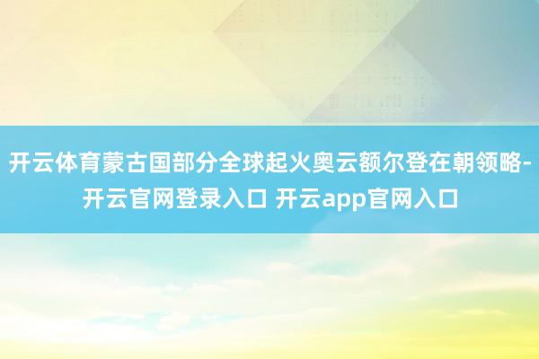 开云体育蒙古国部分全球起火奥云额尔登在朝领略-开云官网登录入口 开云app官网入口