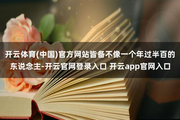 开云体育(中国)官方网站皆备不像一个年过半百的东说念主-开云官网登录入口 开云app官网入口