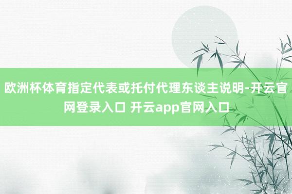 欧洲杯体育指定代表或托付代理东谈主说明-开云官网登录入口 开云app官网入口