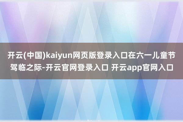 开云(中国)kaiyun网页版登录入口在六一儿童节驾临之际-开云官网登录入口 开云app官网入口