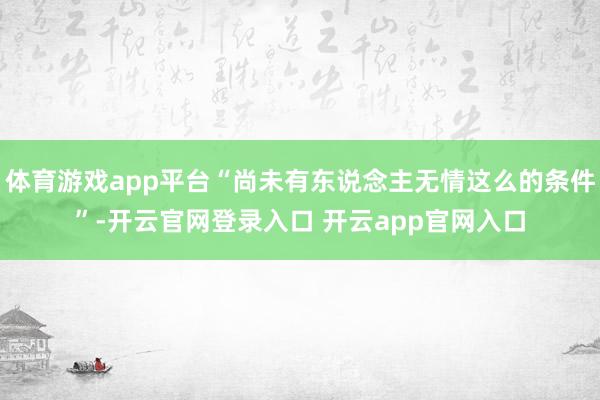 体育游戏app平台“尚未有东说念主无情这么的条件”-开云官网登录入口 开云app官网入口