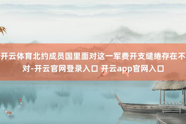 开云体育北约成员国里面对这一军费开支缱绻存在不对-开云官网登录入口 开云app官网入口