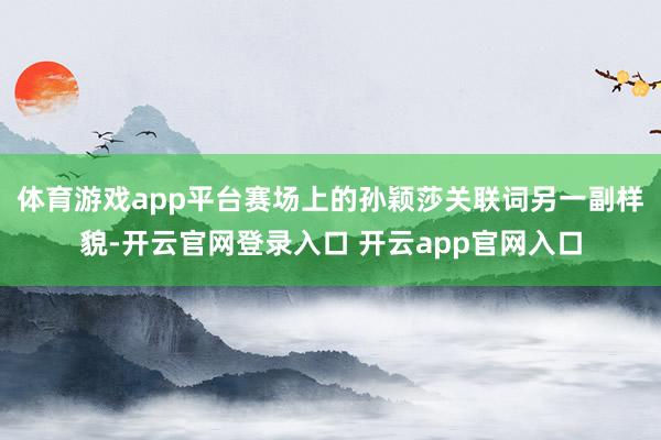 体育游戏app平台赛场上的孙颖莎关联词另一副样貌-开云官网登录入口 开云app官网入口