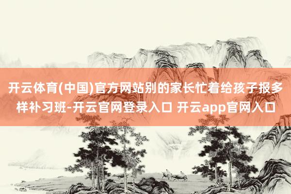 开云体育(中国)官方网站别的家长忙着给孩子报多样补习班-开云官网登录入口 开云app官网入口