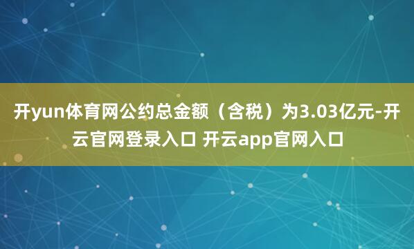 开yun体育网公约总金额（含税）为3.03亿元-开云官网登录入口 开云app官网入口