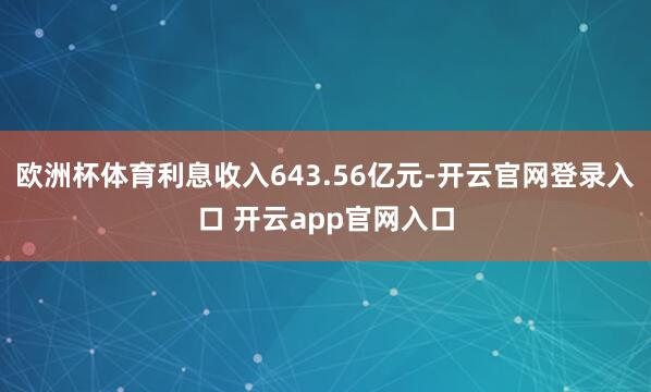 欧洲杯体育利息收入643.56亿元-开云官网登录入口 开云app官网入口