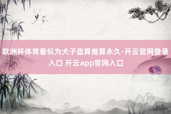 欧洲杯体育看似为犬子盘算推算永久-开云官网登录入口 开云app官网入口