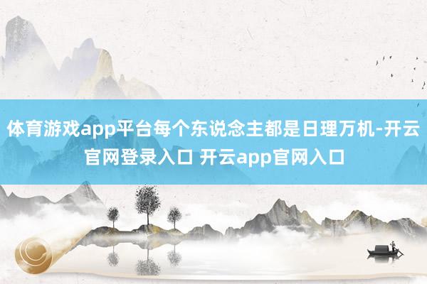 体育游戏app平台每个东说念主都是日理万机-开云官网登录入口 开云app官网入口
