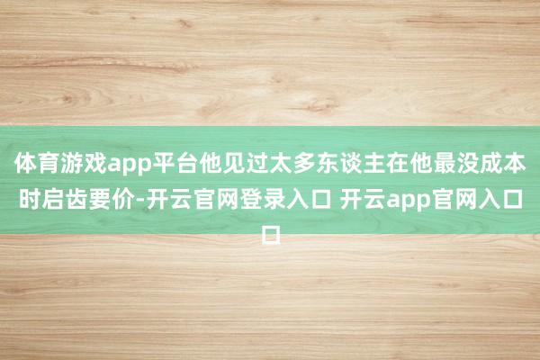 体育游戏app平台他见过太多东谈主在他最没成本时启齿要价-开云官网登录入口 开云app官网入口
