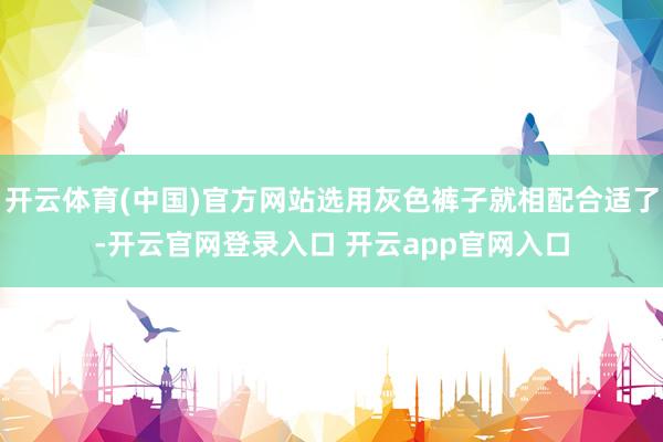开云体育(中国)官方网站选用灰色裤子就相配合适了-开云官网登录入口 开云app官网入口